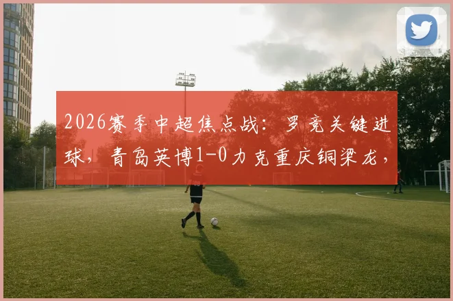 2026赛季中超焦点战：罗竞关键进球，青岛英博1-0力克重庆铜梁龙，终结对手不败金身