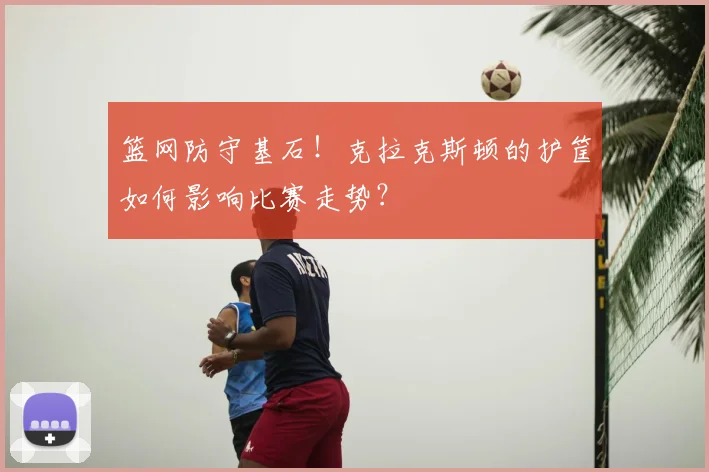 篮网防守基石！克拉克斯顿的护筐如何影响比赛走势？
