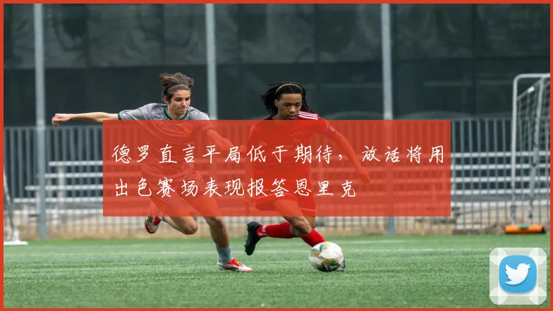 德罗直言平局低于期待，放话将用出色赛场表现报答恩里克