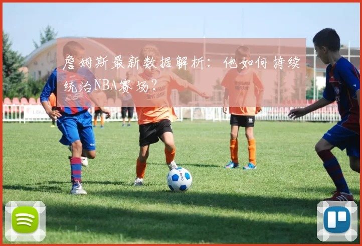 詹姆斯最新数据解析：他如何持续统治NBA赛场？