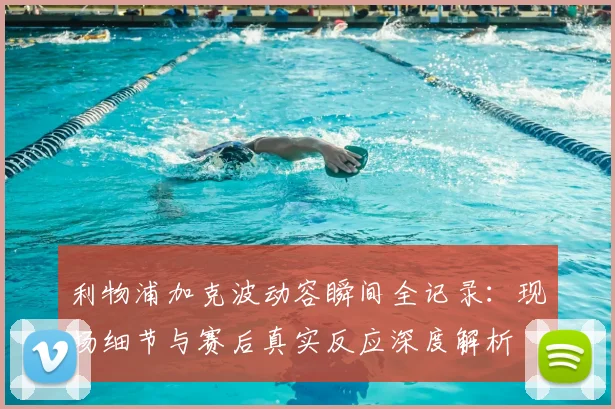 利物浦加克波动容瞬间全记录：现场细节与赛后真实反应深度解析