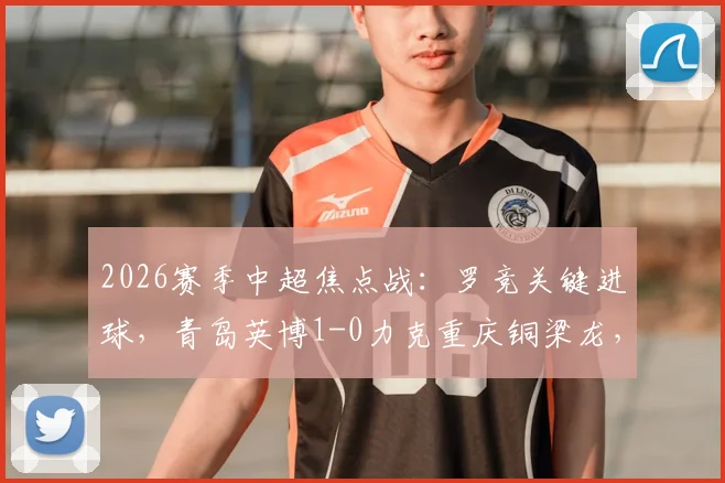 2026赛季中超焦点战：罗竞关键进球，青岛英博1-0力克重庆铜梁龙，终结对手不败金身