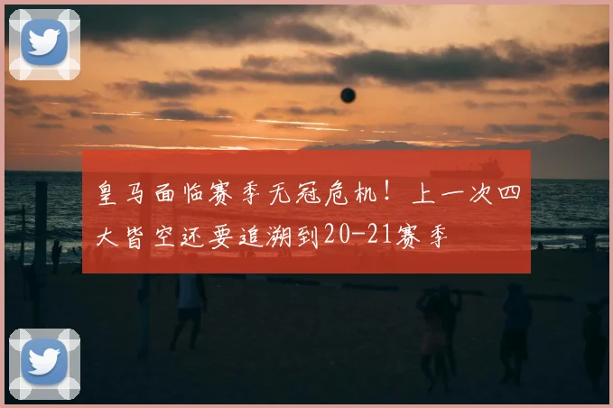 皇马面临赛季无冠危机！上一次四大皆空还要追溯到20-21赛季
