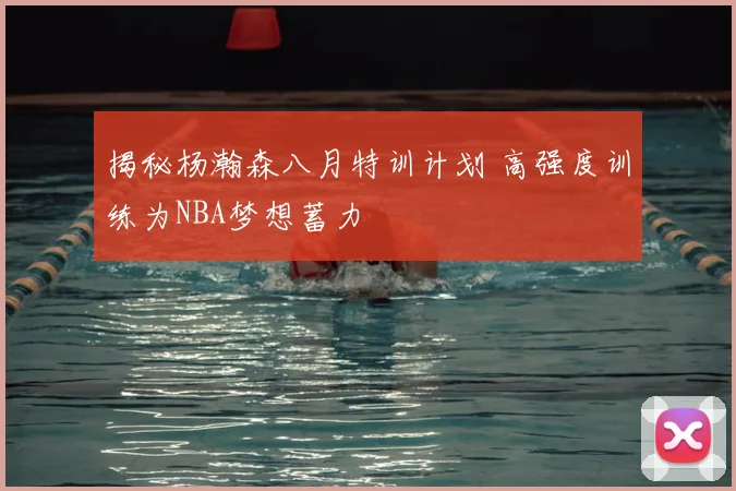 揭秘杨瀚森八月特训计划 高强度训练为NBA梦想蓄力
