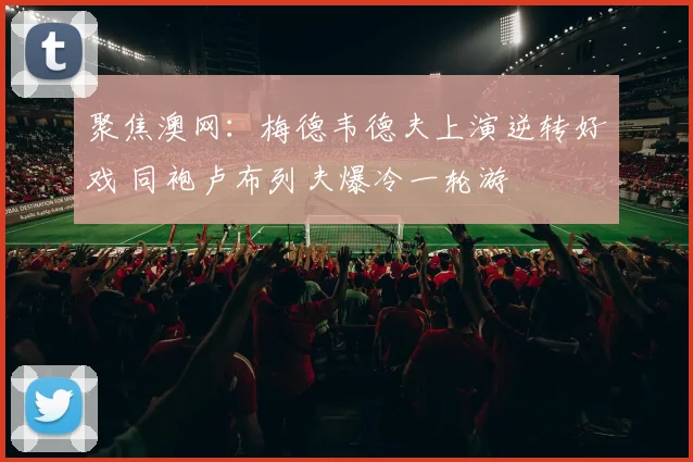 聚焦澳网：梅德韦德夫上演逆转好戏 同袍卢布列夫爆冷一轮游