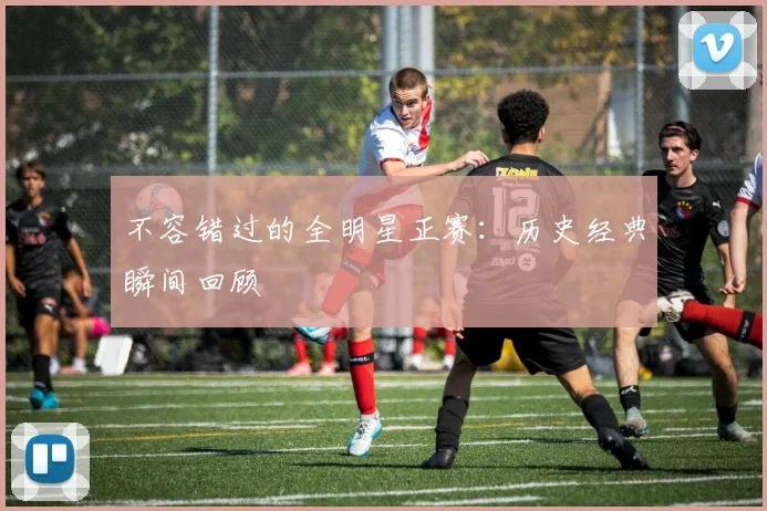 不容错过的全明星正赛：历史经典瞬间回顾