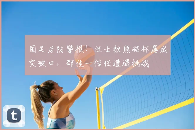 国足后防警报!汪士钦熊猫杯屡成突破口,邵佳一信任遭遇挑战