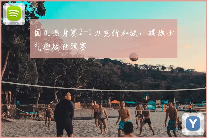 国足热身赛2-1力克新加坡,提振士气迎战世预赛