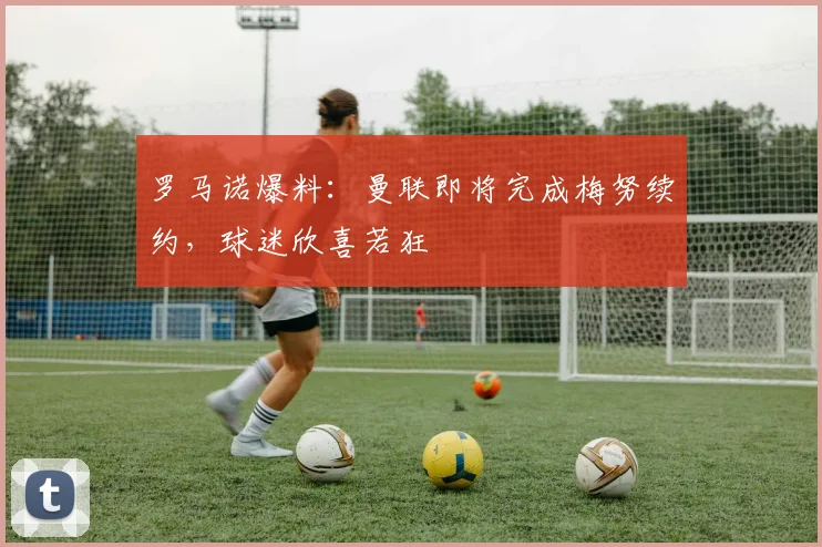 罗马诺爆料：曼联即将完成梅努续约，球迷欣喜若狂