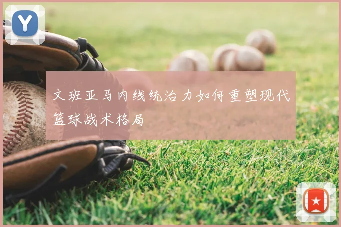 文班亚马内线统治力如何重塑现代篮球战术格局
