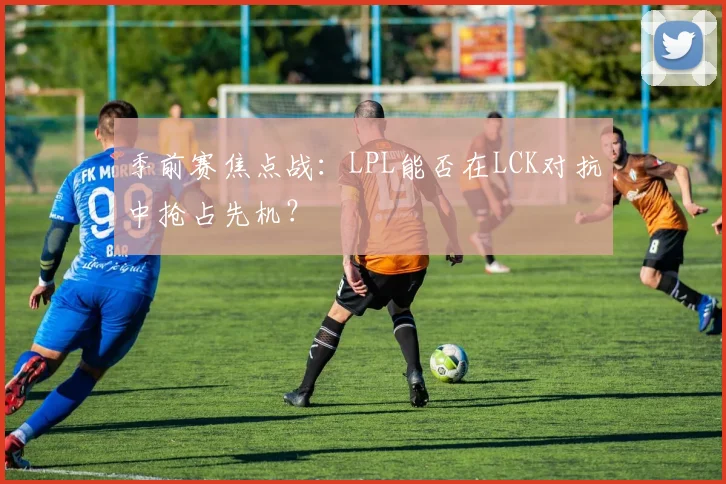 季前赛焦点战：LPL能否在LCK对抗中抢占先机？