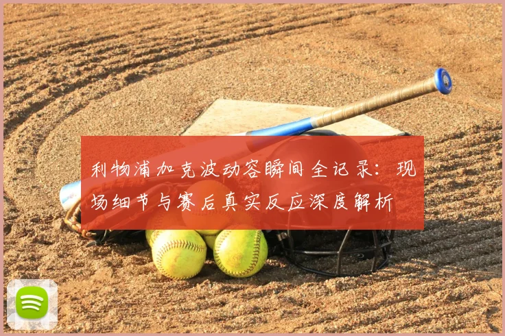 利物浦加克波动容瞬间全记录：现场细节与赛后真实反应深度解析