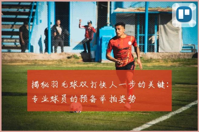 揭秘羽毛球双打快人一步的关键：专业球员的预备举拍姿势