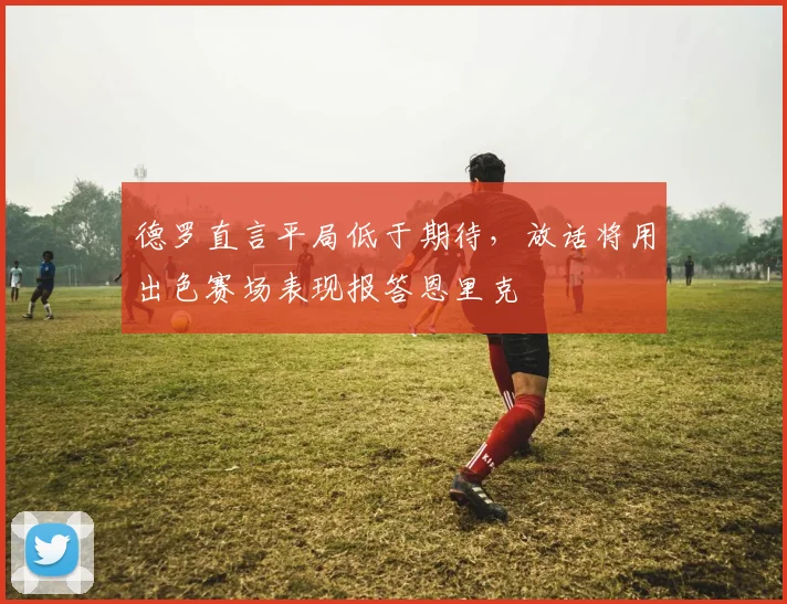 德罗直言平局低于期待，放话将用出色赛场表现报答恩里克