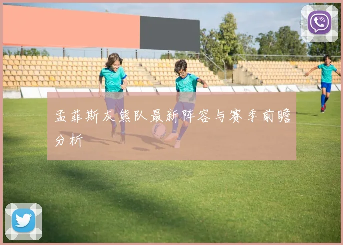孟菲斯灰熊队最新阵容与赛季前瞻分析