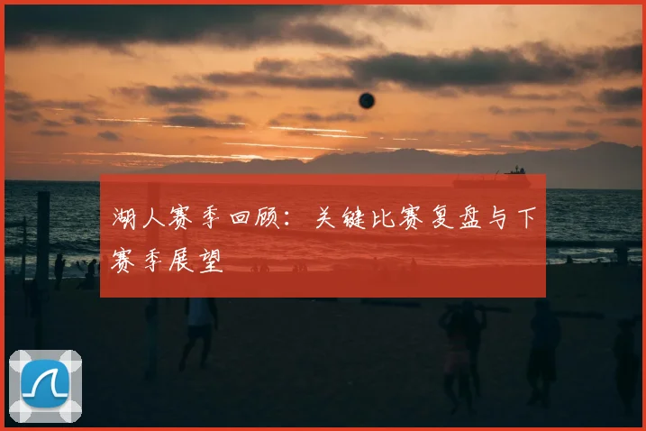湖人赛季回顾：关键比赛复盘与下赛季展望