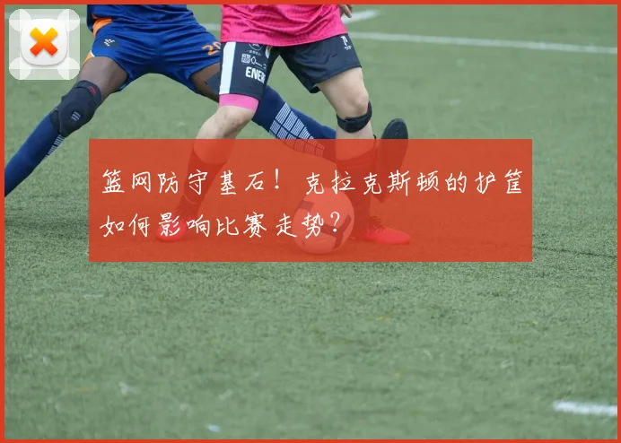 篮网防守基石！克拉克斯顿的护筐如何影响比赛走势？