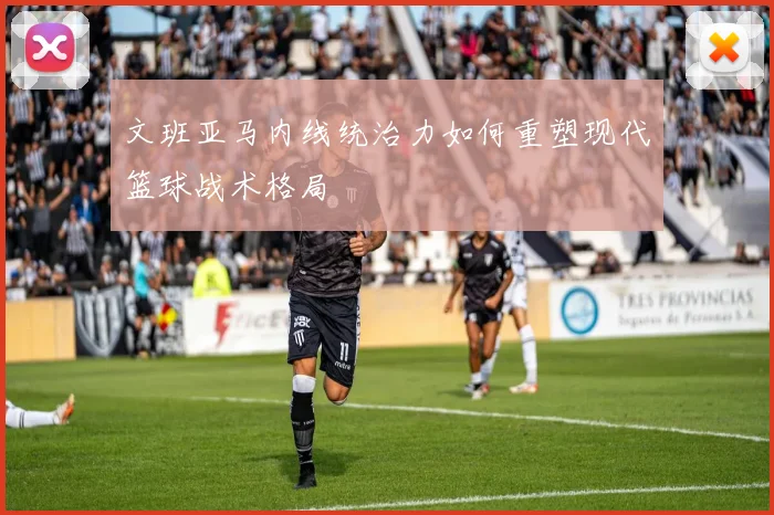 文班亚马内线统治力如何重塑现代篮球战术格局
